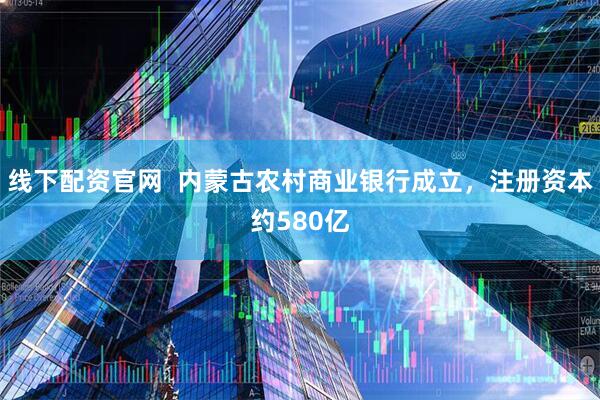 线下配资官网  内蒙古农村商业银行成立，注册资本约580亿