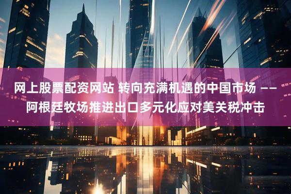 网上股票配资网站 转向充满机遇的中国市场 ——阿根廷牧场推进出口多元化应对美关税冲击