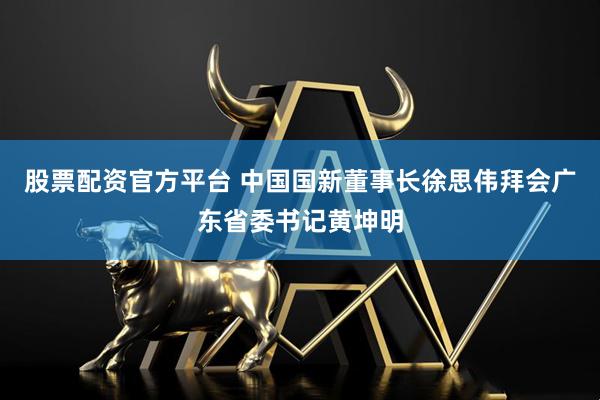 股票配资官方平台 中国国新董事长徐思伟拜会广东省委书记黄坤明