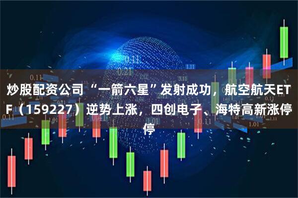炒股配资公司 “一箭六星”发射成功，航空航天ETF（159227）逆势上涨，四创电子、海特高新涨停