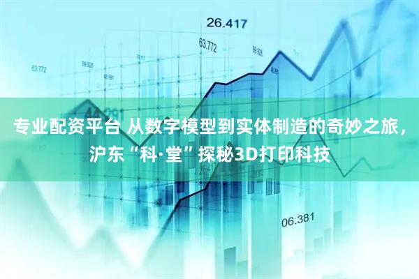 专业配资平台 从数字模型到实体制造的奇妙之旅，沪东“科·堂”探秘3D打印科技