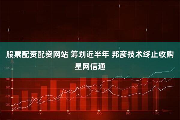 股票配资配资网站 筹划近半年 邦彦技术终止收购星网信通