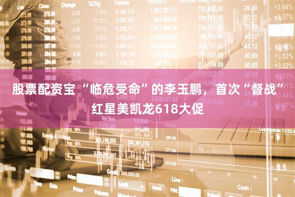 股票配资宝 “临危受命”的李玉鹏，首次“督战”红星美凯龙618大促