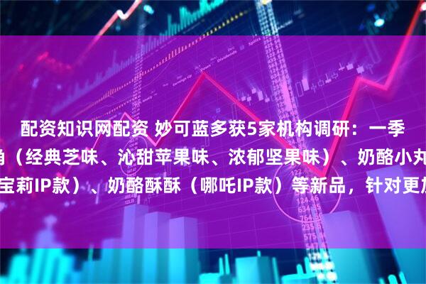 配资知识网配资 妙可蓝多获5家机构调研：一季度公司推出奶酪小三角（经典芝味、沁甜苹果味、浓郁坚果味）、奶酪小丸子（小马宝莉IP款）、奶酪酥酥（哪吒IP款）等新品，针对更加广阔的年轻人市场（附调研问答）