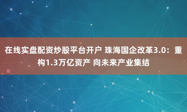 在线实盘配资炒股平台开户 珠海国企改革3.0：重构1.3万亿资产 向未来产业集结