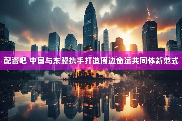 配资吧 中国与东盟携手打造周边命运共同体新范式
