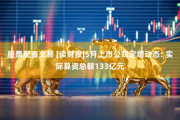 股票配资交易 [读财报]5月上市公司定增动态: 实际募资总额133亿元