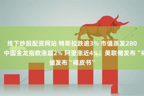 线下炒股配资网站 特斯拉跌逾3% 市值蒸发2800亿元！中国金龙指数涨超2% 阿里涨近4%！美联储发布“褐皮书”