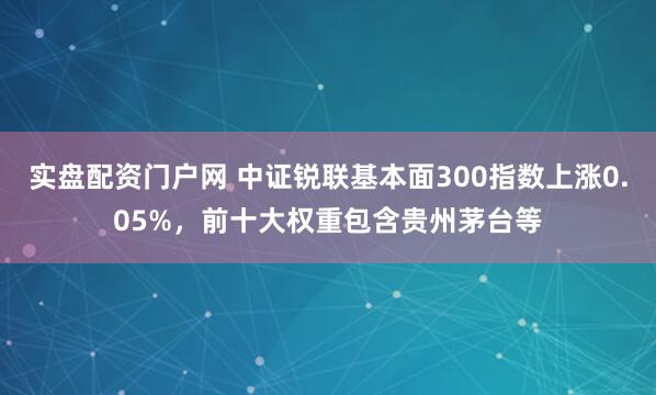 实盘配资门户网 中证锐联基本面300指数上涨0.05%，前十大权重包含贵州茅台等