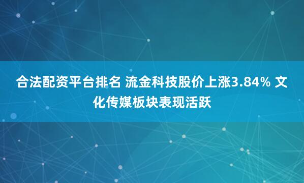 合法配资平台排名 流金科技股价上涨3.84% 文化传媒板块表现活跃