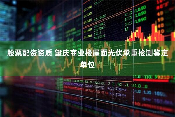 股票配资资质 肇庆商业楼屋面光伏承重检测鉴定单位