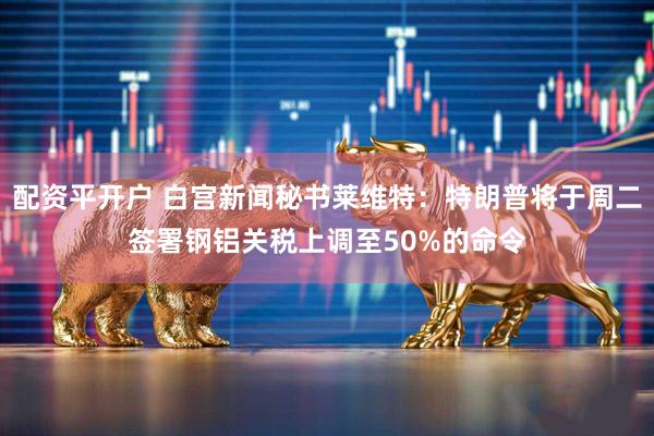 配资平开户 白宫新闻秘书莱维特：特朗普将于周二签署钢铝关税上调至50%的命令