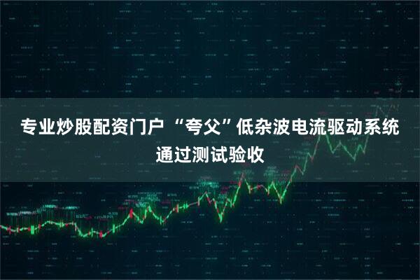 专业炒股配资门户 “夸父”低杂波电流驱动系统通过测试验收