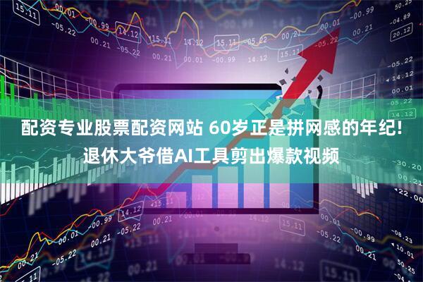 配资专业股票配资网站 60岁正是拼网感的年纪!退休大爷借AI工具剪出爆款视频