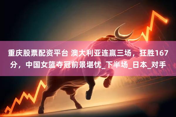 重庆股票配资平台 澳大利亚连赢三场，狂胜167分，中国女篮夺冠前景堪忧_下半场_日本_对手