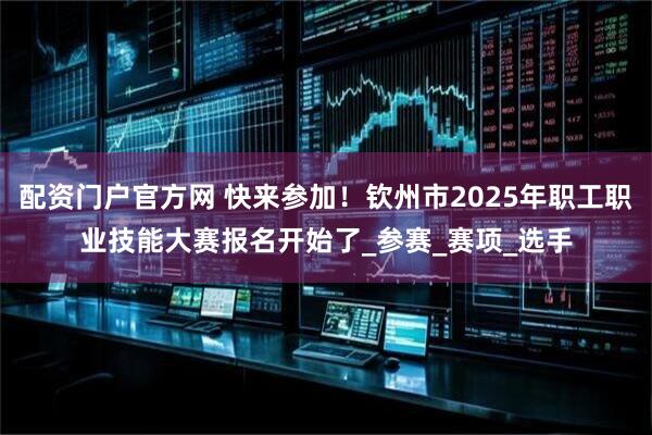 配资门户官方网 快来参加！钦州市2025年职工职业技能大赛报名开始了_参赛_赛项_选手