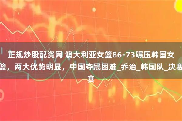 正规炒股配资网 澳大利亚女篮86-73碾压韩国女篮，两大优势明显，中国夺冠困难_乔治_韩国队_决赛