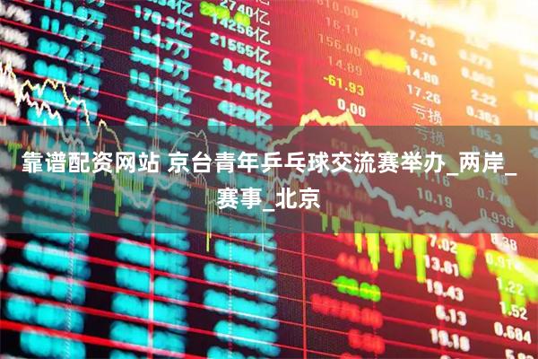 靠谱配资网站 京台青年乒乓球交流赛举办_两岸_赛事_北京