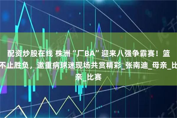 配资炒股在线 株洲“厂BA”迎来八强争霸赛！篮球不止胜负，邀重病球迷现场共赏精彩_张南迪_母亲_比赛