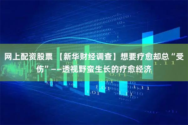 网上配资股票 【新华财经调查】想要疗愈却总“受伤”——透视野蛮生长的疗愈经济