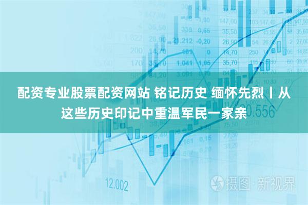 配资专业股票配资网站 铭记历史 缅怀先烈丨从这些历史印记中重温军民一家亲