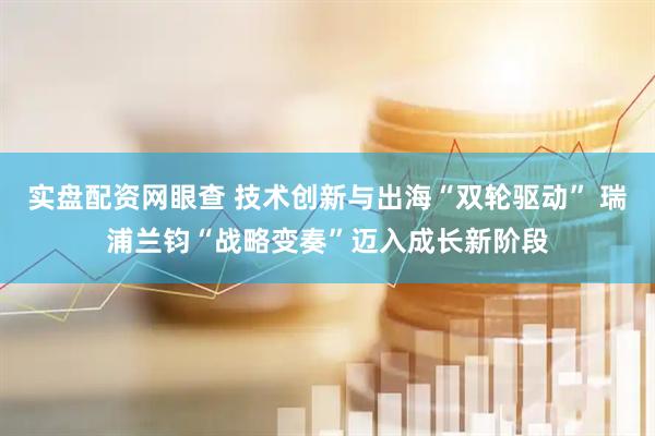 实盘配资网眼查 技术创新与出海“双轮驱动” 瑞浦兰钧“战略变奏”迈入成长新阶段