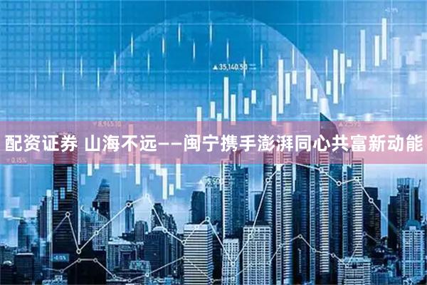 配资证券 山海不远——闽宁携手澎湃同心共富新动能
