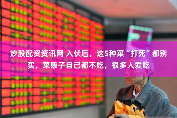 炒股配资资讯网 入伏后，这5种菜“打死”都别买，菜贩子自己都不吃，很多人爱吃