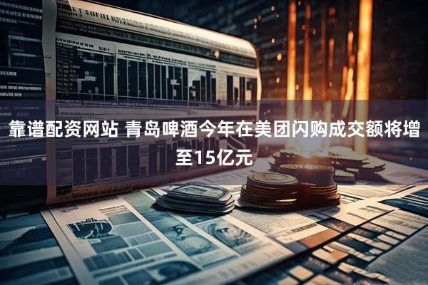 靠谱配资网站 青岛啤酒今年在美团闪购成交额将增至15亿元