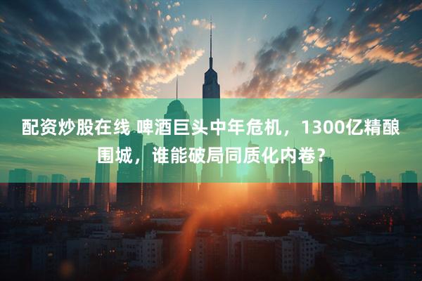 配资炒股在线 啤酒巨头中年危机，1300亿精酿围城，谁能破局同质化内卷？