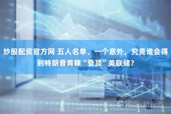炒股配资官方网 五人名单、一个意外，究竟谁会得到特朗普青睐“登顶”美联储？