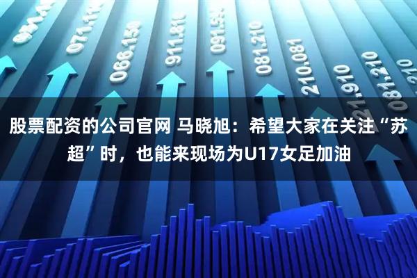 股票配资的公司官网 马晓旭：希望大家在关注“苏超”时，也能来现场为U17女足加油