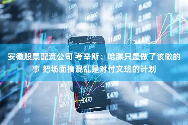 安徽股票配资公司 考辛斯：哈滕只是做了该做的事 把场面搞混乱是对付文班的计划