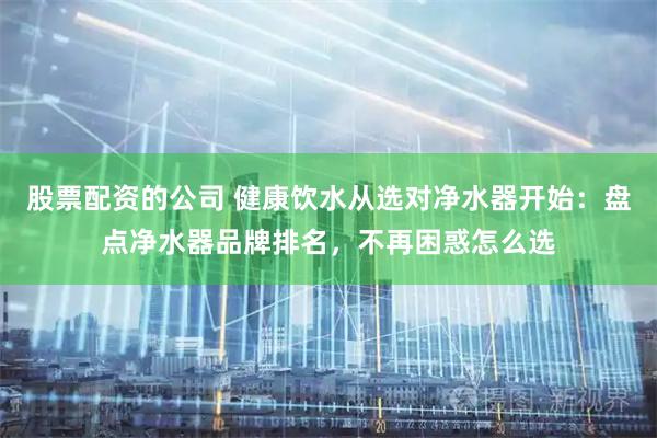股票配资的公司 健康饮水从选对净水器开始：盘点净水器品牌排名，不再困惑怎么选
