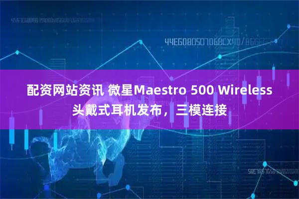 配资网站资讯 微星Maestro 500 Wireless头戴式耳机发布，三模连接