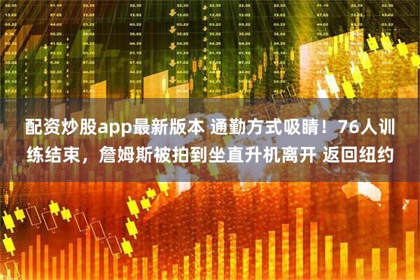 配资炒股app最新版本 通勤方式吸睛！76人训练结束，詹姆斯被拍到坐直升机离开 返回纽约